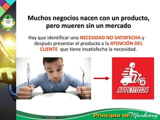 Muchos negocios nacen con un producto,
pero mueren sin un mercado
Hay que identificar una NECESIDAD NO SATISFECHA y
después presentar el producto a la ATENCIÓN DEL
CLIENTE que tiene insatisfecha la necesidad.
 