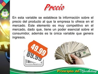 En esta variable se establece la información sobre el
precio del producto al que la empresa lo ofrece en el
mercado. Este elemento es muy competitivo en el
mercado, dado que, tiene un poder esencial sobre el
consumidor, además es la única variable que genera
ingresos.
 