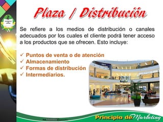 Se refiere a los medios de distribución o canales
adecuados por los cuales el cliente podrá tener acceso
a los productos que se ofrecen. Esto incluye:
 Puntos de venta o de atención
 Almacenamiento
 Formas de distribución
 Intermediarios.
 