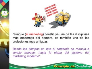 “aunque (el marketing) constituye una de las disciplinas
más modernas del hombre, es también una de las
profesiones mas antiguas.
Desde los tiempos en que el comercio se reducía a
simple trueque, hasta la etapa del sistema del
marketing moderno”
 