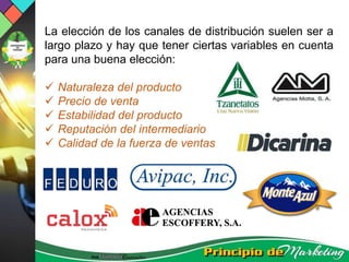 La elección de los canales de distribución suelen ser a
largo plazo y hay que tener ciertas variables en cuenta
para una buena elección:
 Naturaleza del producto
 Precio de venta
 Estabilidad del producto
 Reputación del intermediario
 Calidad de la fuerza de ventas
 