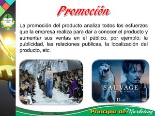 La promoción del producto analiza todos los esfuerzos
que la empresa realiza para dar a conocer el producto y
aumentar sus ventas en el público, por ejemplo: la
publicidad, las relaciones publicas, la localización del
producto, etc.
 
