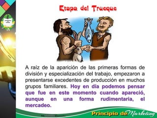 A raíz de la aparición de las primeras formas de
división y especialización del trabajo, empezaron a
presentarse excedentes de producción en muchos
grupos familiares. Hoy en día podemos pensar
que fue en este momento cuando apareció,
aunque en una forma rudimentaria, el
mercadeo.
 