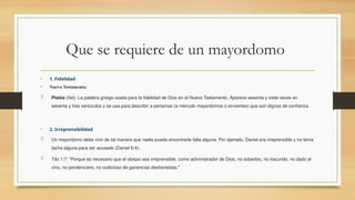 Que se requiere de un mayordomo
• 1. Fidelidad
• Nuevo Testamento:
 Pistós (fiel): La palabra griega usada para la fidelidad de Dios en el Nuevo Testamento. Aparece sesenta y siete veces en
sesenta y tres versículos y se usa para describir a personas (a menudo mayordomos o sirvientes) que son dignos de confianza.
• 2. Irreprensibilidad
 Un mayordomo debe vivir de tal manera que nadie pueda encontrarle falta alguna. Por ejemplo, Daniel era irreprensible y no tenía
tacha alguna para ser acusado (Daniel 6:4).
 Tito 1:7: "Porque es necesario que el obispo sea irreprensible, como administrador de Dios; no soberbio, no iracundo, no dado al
vino, no pendenciero, no codicioso de ganancias deshonestas."
 