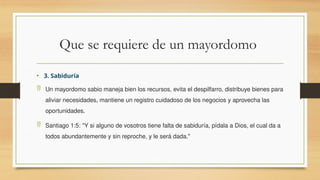 Que se requiere de un mayordomo
• 3. Sabiduría
 Un mayordomo sabio maneja bien los recursos, evita el despilfarro, distribuye bienes para
aliviar necesidades, mantiene un registro cuidadoso de los negocios y aprovecha las
oportunidades.
 Santiago 1:5: "Y si alguno de vosotros tiene falta de sabiduría, pídala a Dios, el cual da a
todos abundantemente y sin reproche, y le será dada."
 