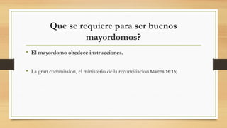 Que se requiere para ser buenos
mayordomos?
• El mayordomo obedece instrucciones.
• La gran commission, el ministerio de la reconciliacion.Marcos 16:15)
 