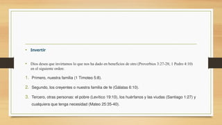 • Invertir
• Dios desea que invirtamos lo que nos ha dado en beneficios de otro (Proverbios 3:27-28; 1 Pedro 4:10)
en el siguiente orden:
1. Primero, nuestra familia (1 Timoteo 5:8).
2. Segundo, los creyentes o nuestra familia de fe (Gálatas 6:10).
3. Tercero, otras personas: el pobre (Levítico 19:10), los huérfanos y las viudas (Santiago 1:27) y
cualquiera que tenga necesidad (Mateo 25:35-40).
 