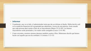 • Informar
• Usualmente, una vez al año, el administrador tenía que dar un informe al dueño. Debía decirle cuál
es la condición financiera de la propiedad que administra. Acerca de esta práctica, Jesús enseñó
que cada persona dará cuenta a Dios de su mayordomía (Mateo 25:14-30). Los buenos
mayordomos serán premiados y los malos serán castigados (Lucas 12:41-48).
• Como creyentes, nosotros mismos daremos también cuenta a Dios. Deberemos decirle qué hemos
hecho con aquello que nos ha confiado (1 Corintios 3:13-15)
 