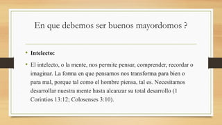 En que debemos ser buenos mayordomos ?
• Intelecto:
• El intelecto, o la mente, nos permite pensar, comprender, recordar o
imaginar. La forma en que pensamos nos transforma para bien o
para mal, porque tal como el hombre piensa, tal es. Necesitamos
desarrollar nuestra mente hasta alcanzar su total desarrollo (1
Corintios 13:12; Colosenses 3:10).
 