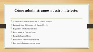 Cómo administramos nuestro intelecto:
 Alimentando nuestra mente con la Palabra de Dios.
 Pensando bien (Filipenses 4:8; Salmo 19:14).
 Leyendo o estudiando la Biblia.
 Escuchando al Espíritu Santo.
 Leyendo buenos libros.
 Escuchando sermones (mensajes).
 Procurando buenas conversaciones.
 
