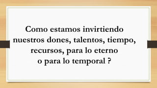 Como estamos invirtiendo
nuestros dones, talentos, tiempo,
recursos, para lo eterno
o para lo temporal ?
 