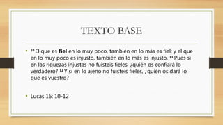 TEXTO BASE
• 10
El que es fiel en lo muy poco, también en lo más es fiel; y el que
en lo muy poco es injusto, también en lo más es injusto. 11
Pues si
en las riquezas injustas no fuisteis fieles, ¿quién os confiará lo
verdadero? 12
Y si en lo ajeno no fuisteis fieles, ¿quién os dará lo
que es vuestro?
• Lucas 16: 10-12
 
