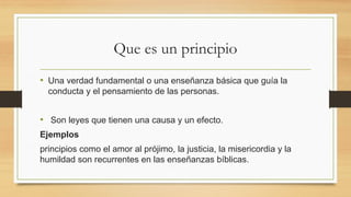 Que es un principio
• Una verdad fundamental o una enseñanza básica que guía la
conducta y el pensamiento de las personas.
• Son leyes que tienen una causa y un efecto.
Ejemplos
principios como el amor al prójimo, la justicia, la misericordia y la
humildad son recurrentes en las enseñanzas bíblicas.
 