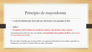 Principio de mayordomía
• I. Todo fiel administrador desarrolla una vida basada en los principios de Dios.
• Salmo 1
• El capítulo 1 de los Salmos nos enseña dos caminos y dos destinos: éxito y fracaso
Nos presenta dos estilos de vida: uno basado en los principios de la palabra de Dios y otro basado
en los principios del mundo.
Por otro lado, el hombre que no teme a Dios vive según los elementos de este mundo, siguiendo sus
enseñanzas y sin tomar en cuenta a Dios en nada, fracasando.
 