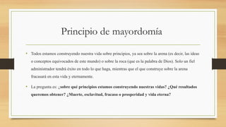 Principio de mayordomía
• Todos estamos construyendo nuestra vida sobre principios, ya sea sobre la arena (es decir, las ideas
o conceptos equivocados de este mundo) o sobre la roca (que es la palabra de Dios). Solo un fiel
administrador tendrá éxito en todo lo que haga, mientras que el que construye sobre la arena
fracasará en esta vida y eternamente.
• La pregunta es: ¿sobre qué principios estamos construyendo nuestras vidas? ¿Qué resultados
queremos obtener? ¿Muerte, esclavitud, fracaso o prosperidad y vida eterna?
 