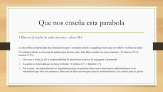 Que nos enseña esta parabola
1 Dios es el dueño de todas las cosas salmo 24:1
La idea bíblica de propiedad hace hincapié en que el verdadero dueño es aquél que tiene algo sin haberlo recibido de nadie.
El verdadero dueño no necesita de nada porque lo tiene todo. Solo Dios cumple con estos requisitos (1 Crónicas 29:14;
Hechos 17:25).
1. Dios creó a Adán, le dio la responsabilidad de administrar la tierra, de sojuzgarla y dominarla.
2. La gente no tiene nada que no haya recibido (1 Corintios 4:7; 1 Timoteo 6:7).
3. Por lo tanto, este entendimiento es importante porque no podemos funcionar como buenos administradores si no
entendemos que nada nos pertenece. Dios nos ha dado recursos para que los administremos y los usemos para su gloria.
 