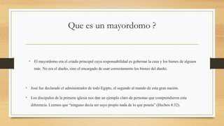 Que es un mayordomo ?
• El mayordomo era el criado principal cuya responsabilidad es gobernar la casa y los bienes de alguien
más. No era el dueño, sino el encargado de usar correctamente los bienes del dueño.
• José fue declarado el administrador de todo Egipto, el segundo al mando de esta gran nación.
• Los discípulos de la primera iglesia nos dan un ejemplo claro de personas que comprendieron esta
diferencia. Leemos que “ninguno decía ser suyo propio nada de lo que poseía” (Hechos 4:32).
 