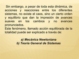 Sin embargo, a pesar de toda esta dinámica, de acciones y reacciones entre los diferentes sistemas, no existe el caos, sino un cierto orden y equilibrio que dan la impresión de avances suaves en los cambios y no avances pronunciados. Este fenómeno, llamado acción equilibrada de la totalidad puede ser explicado a través de: a) Mecánica Newtoniana b) Teoría General de Sistemas 