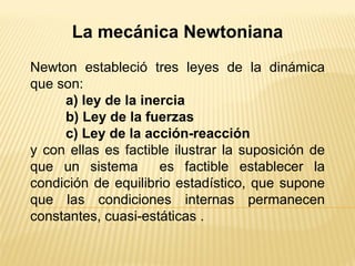 La mecánica Newtoniana Newton estableció tres leyes de la dinámica que son: a) ley de la inercia b) Ley de la fuerzas c) Ley de la acción-reacción y con ellas es factible ilustrar la suposición de que un sistema  es factible establecer la condición de equilibrio estadístico, que supone que las condiciones internas permanecen constantes, cuasi-estáticas . 