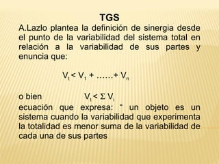 TGS A.Lazlo plantea la definición de sinergia desde el punto de la variabilidad del sistema total en relación a la variabilidad de sus partes y enuncia que: V t  < V 1  + ……+ V n o bien V t  <    V i ecuación que expresa: “ un objeto es un sistema cuando la variabilidad que experimenta la totalidad es menor suma de la variabilidad de cada una de sus partes 