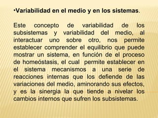 Variabilidad en el medio y en los sistemas . Este concepto de variabilidad de los subsistemas y variabilidad del medio, al interactuar uno sobre otro, nos permite establecer comprender el equilibrio que puede mostrar un sistema, en función de el proceso de homeóstasis, el cual  permite establecer en el sistema mecanismos a una serie de reacciones internas que los defiende de las variaciones del medio, aminorando sus efectos, y es la sinergia la que tiende a nivelar los cambios internos que sufren los subsistemas. 