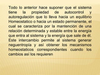 Todo lo anterior hace suponer que el sistema tiene la propiedad de autocontrol y autoregulación que lo lleva hacia un equilibrio Homeostatico o hacia un estado permanente, el cual se caracteriza por la mantención de una relación determinada y estable entre la energía que entra al sistema y la energía que sale de él. Este intercambio permite al sistema generar neguentropía y así obtener los mecanismos homeostaticos correspondientes cuando los cambios así los requieren 