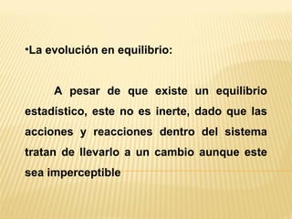 La evolución en equilibrio: A pesar de que existe un equilibrio estadístico, este no es inerte, dado que las acciones y reacciones dentro del sistema tratan de llevarlo a un cambio aunque este sea imperceptible 