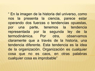 “  En la imagen de la historia del universo, como nos la presenta la ciencia, parece estar operando dos fuerzas o tendencias opuestas, por una parte, tenemos la tendencia representada por la segunda ley de la termodinámica. Por otra, observamos claramente que a través de la historia, una tendencia diferente. Esta tendencia es la idea de la organización. Organización es cualquier cosa que no es caos, en otras palabras cualquier cosa es improbable” 