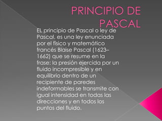 EL principio de Pascal o ley de
Pascal, es una ley enunciada
por el físico y matemático
francés Blaise Pascal (1623–
1662) que se resume en la
frase: la presión ejercida por un
fluido incompresible y en
equilibrio dentro de un
recipiente de paredes
indeformables se transmite con
igual intensidad en todas las
direcciones y en todos los
puntos del fluido.
 