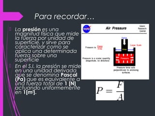Para recordar…
 La presión es una
magnitud física que mide
la fuerza por unidad de
superficie, y sirve para
caracterizar como se
aplica una determinada
fuerza sobre una
superficie
 En el S.I. la presión se mide
en una unidad derivada
que se denomina Pascal
(Pa) que es equivalente a
una fuerza total de 1 [N]
actuando uniformemente
en 1[m2
].
 