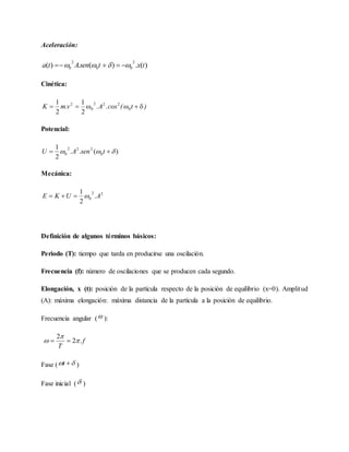 Aceleración:
)(.)(.)(
2
00
2
0 txtsenAta  
Cinética:
)t(cos.A.v.mK  0
222
0
2
2
1
2
1
Potencial:
)(..
2
1
0
222
0   tsenAU
Mecánica:
22
0 .
2
1
AUKE 
Definición de algunos términos básicos:
Periodo (T): tiempo que tarda en producirse una oscilación.
Frecuencia (f): número de oscilaciones que se producen cada segundo.
Elongación, x (t): posición de la partícula respecto de la posición de equilibrio (x=0). Amplitud
(A): máxima elongación: máxima distancia de la partícula a la posición de equilibrio.
Frecuencia angular ( ):
f
T
.2
2


 
Fase (  t )
Fase inicial ( )
 