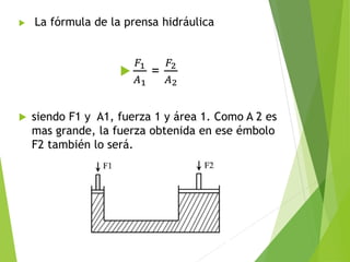  La fórmula de la prensa hidráulica

𝐹1
𝐴1
=
𝐹2
𝐴2
 siendo F1 y A1, fuerza 1 y área 1. Como A 2 es
mas grande, la fuerza obtenida en ese émbolo
F2 también lo será.
 