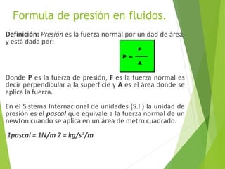Formula de presión en fluidos.
Definición: Presión es la fuerza normal por unidad de área,
y está dada por:
Donde P es la fuerza de presión, F es la fuerza normal es
decir perpendicular a la superficie y A es el área donde se
aplica la fuerza.
En el Sistema Internacional de unidades (S.I.) la unidad de
presión es el pascal que equivale a la fuerza normal de un
newton cuando se aplica en un área de metro cuadrado.
1pascal = 1N/m 2 = kg/s²/m
 
