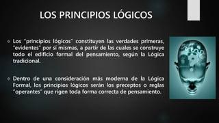 LOS PRINCIPIOS LÓGICOS
 Los “principios lógicos” constituyen las verdades primeras,
“evidentes” por sí mismas, a partir de las cuales se construye
todo el edificio formal del pensamiento, según la Lógica
tradicional.
 Dentro de una consideración más moderna de la Lógica
Formal, los principios lógicos serán los preceptos o reglas
“operantes” que rigen toda forma correcta de pensamiento.
 