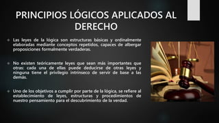 PRINCIPIOS LÓGICOS APLICADOS AL
DERECHO
 Las leyes de la lógica son estructuras básicas y ordinalmente
elaboradas mediante conceptos repetidos, capaces de albergar
proposiciones formalmente verdaderas.
 No existen teóricamente leyes que sean más importantes que
otras: cada una de ellas puede deducirse de otras leyes y
ninguna tiene el privilegio intrínseco de servir de base a las
demás.
 Uno de los objetivos a cumplir por parte de la lógica, se refiere al
establecimiento de leyes, estructuras y procedimientos de
nuestro pensamiento para el descubrimiento de la verdad.
 