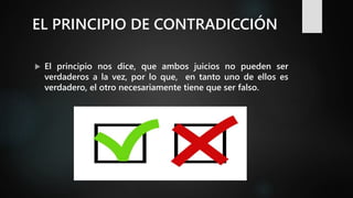 EL PRINCIPIO DE CONTRADICCIÓN
 El principio nos dice, que ambos juicios no pueden ser
verdaderos a la vez, por lo que, en tanto uno de ellos es
verdadero, el otro necesariamente tiene que ser falso.
 