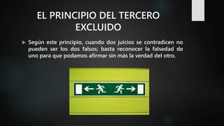 EL PRINCIPIO DEL TERCERO
EXCLUIDO
 Según este principio, cuando dos juicios se contradicen no
pueden ser los dos falsos; basta reconocer la falsedad de
uno para que podamos afirmar sin más la verdad del otro.
 