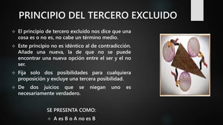 PRINCIPIO DEL TERCERO EXCLUIDO
 El principio de tercero excluido nos dice que una
cosa es o no es, no cabe un término medio.
 Este principio no es idéntico al de contradicción.
Añade una nueva, la de que no se puede
encontrar una nueva opción entre el ser y el no
ser.
 Fija solo dos posibilidades para cualquiera
proposición y excluye una tercera posibilidad.
 De dos juicios que se niegan uno es
necesariamente verdadero.
SE PRESENTA COMO:
 A es B o A no es B
 
