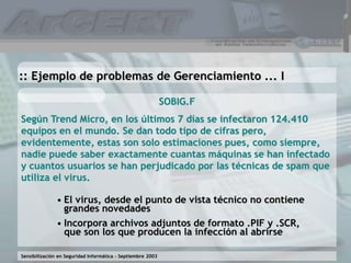 Sensibilización en Seguridad Informática – Septiembre 2003
SOBIG.F
Según Trend Micro, en los últimos 7 días se infectaron 124.410
equipos en el mundo. Se dan todo tipo de cifras pero,
evidentemente, estas son solo estimaciones pues, como siempre,
nadie puede saber exactamente cuantas máquinas se han infectado
y cuantos usuarios se han perjudicado por las técnicas de spam que
utiliza el virus.
:: Ejemplo de problemas de Gerenciamiento ... I
• El virus, desde el punto de vista técnico no contiene
grandes novedades
• Incorpora archivos adjuntos de formato .PIF y .SCR,
que son los que producen la infección al abrirse
 