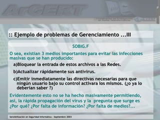 Sensibilización en Seguridad Informática – Septiembre 2003
SOBIG.F
O sea, existían 3 medios importantes para evitar las infecciones
masivas que se han producido:
:: Ejemplo de problemas de Gerenciamiento ...III
Evidentemente esto no se ha hecho masivamente permitiendo,
así, la rápida propagación del virus y la pregunta que surge es
¿Por qué? ¿Por falta de información? ¿Por falta de medios?...
a)Bloquear la entrada de estos archivos a las Redes.
b)Actualizar rápidamente sus antivirus.
c)Emitir inmediatamente las directivas necesarias para que
ningún usuario bajo su control activara los mismos. (¿o ya lo
deberían saber ?)
 