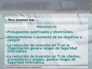 Sensibilización en Seguridad Informática – Septiembre 2003
PRESUPUESTO
•Presupuestos pesificados y disminuidos
•Mantenimiento o aumento de los objetivos a
cumplir
•La reducción de inversión en TI en la
Organización genera riesgos de Seguridad
Informática
•La reducción de inversión en TI de clientes,
proveedores y aliados, genera riesgos de
Seguridad Informática
:: Pero tenemos mas ...
 