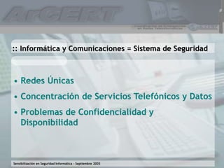 Sensibilización en Seguridad Informática – Septiembre 2003
• Redes Únicas
• Concentración de Servicios Telefónicos y Datos
• Problemas de Confidencialidad y
Disponibilidad
:: Informática y Comunicaciones = Sistema de Seguridad
 