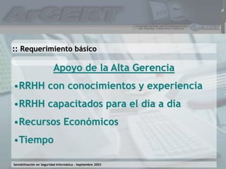Sensibilización en Seguridad Informática – Septiembre 2003
Apoyo de la Alta Gerencia
•RRHH con conocimientos y experiencia
•RRHH capacitados para el día a día
•Recursos Económicos
•Tiempo
:: Requerimiento básico
 