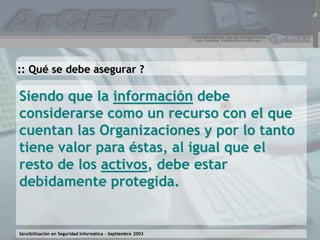Sensibilización en Seguridad Informática – Septiembre 2003
Siendo que la información debe
considerarse como un recurso con el que
cuentan las Organizaciones y por lo tanto
tiene valor para éstas, al igual que el
resto de los activos, debe estar
debidamente protegida.
:: Qué se debe asegurar ?
 