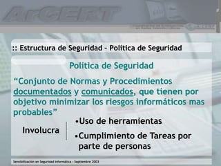 Sensibilización en Seguridad Informática – Septiembre 2003
Política de Seguridad
“Conjunto de Normas y Procedimientos
documentados y comunicados, que tienen por
objetivo minimizar los riesgos informáticos mas
probables”
:: Estructura de Seguridad – Política de Seguridad
Involucra
•Uso de herramientas
•Cumplimiento de Tareas por
parte de personas
 