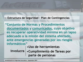 Sensibilización en Seguridad Informática – Septiembre 2003
“Conjunto de Normas y Procedimientos
documentados y comunicados, cuyo objetivo
es recuperar operatividad mínima en un lapso
adecuado a la misión del sistema afectado,
ante emergencias generadas por los riesgos
informáticos”
:: Estructura de Seguridad – Plan de Contingencias
Involucra
•Uso de herramientas
•Cumplimiento de Tareas por
parte de personas
 