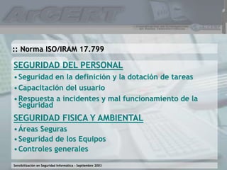 Sensibilización en Seguridad Informática – Septiembre 2003
SEGURIDAD DEL PERSONAL
•Seguridad en la definición y la dotación de tareas
•Capacitación del usuario
•Respuesta a incidentes y mal funcionamiento de la
Seguridad
SEGURIDAD FISICA Y AMBIENTAL
•Áreas Seguras
•Seguridad de los Equipos
•Controles generales
:: Norma ISO/IRAM 17.799
 