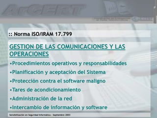 Sensibilización en Seguridad Informática – Septiembre 2003
GESTION DE LAS COMUNICACIONES Y LAS
OPERACIONES
•Procedimientos operativos y responsabilidades
•Planificación y aceptación del Sistema
•Protección contra el software maligno
•Tares de acondicionamiento
•Administración de la red
•Intercambio de información y software
:: Norma ISO/IRAM 17.799
 