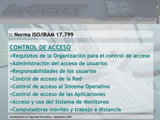 Sensibilización en Seguridad Informática – Septiembre 2003
CONTROL DE ACCESO
•Requisitos de la Organización para el control de acceso
•Administración del acceso de usuarios
•Responsabilidades de los usuarios
•Control de acceso de la Red
•Control de acceso al Sistema Operativo
•Control de acceso de las Aplicaciones
•Acceso y uso del Sistema de Monitoreo
•Computadoras móviles y trabajo a distancia
:: Norma ISO/IRAM 17.799
 