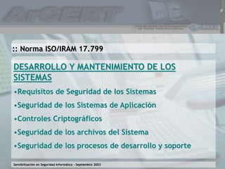 Sensibilización en Seguridad Informática – Septiembre 2003
DESARROLLO Y MANTENIMIENTO DE LOS
SISTEMAS
•Requisitos de Seguridad de los Sistemas
•Seguridad de los Sistemas de Aplicación
•Controles Criptográficos
•Seguridad de los archivos del Sistema
•Seguridad de los procesos de desarrollo y soporte
:: Norma ISO/IRAM 17.799
 